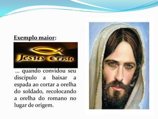 Exemplo maior:    ... quando convidou seu discípulo a baixar a espada ao cortar a orelha do soldado, recolocando a orelha do romano no lugar de origem.