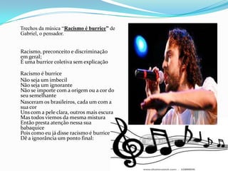     Trechos da música “Racismo é burrice” de Gabriel, o pensador. Racismo, preconceito e discriminação em geral;É uma burrice coletiva sem explicação     Racismo é burrice     Não seja um imbecilNão seja um ignoranteNão se importe com a origem ou a cor do seu semelhante     Nasceram os brasileiros, cada um com a sua corUns com a pele clara, outros mais escuraMas todos viemos da mesma misturaEntão presta atenção nessa sua babaquicePois como eu já disse racismo é burriceDê a ignorância um ponto final: