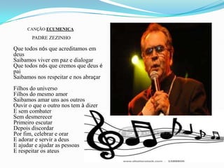 CANÇÃO ECUMENICA               PADRE ZEZINHOQue todos nós que acreditamos em deusSaibamos viver em paz e dialogarQue todos nós que cremos que deus é paiSaibamos nos respeitar e nos abraçarFilhos do universoFilhos do mesmo amorSaibamos amar uns aos outrosOuvir o que o outro nos tem à dizerE sem combaterSem desmerecerPrimeiro escutarDepois discordarPor fim, celebrar e orarE adorar e servir a deusE ajudar e ajudar as pessoasE respeitar os ateus