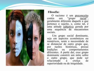 Filosofia:O racismo é um preconceito contra um “grupo racial”, geralmente diferente daquele a que pertence o sujeito, e, como tal, é uma atitude subjetiva gerada por uma sequência de mecanismos sociais.           Um grupo social dominante, seja em aspectos econômicos ou numéricos, sente a necessidade de se distanciar de outro grupo que, por razões históricas, possui tradições ou comportamentos diferentes. A partir daí, esse grupo dominante constrói um mito sobre o outro grupo, que pode ser relacionado à crença de superioridade ou de iniquidade.