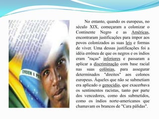 No entanto, quando os europeus, no século XIX, começaram a colonizar o Continente Negro e as Américas, encontraram justificações para impor aos povos colonizados as suas leis e formas de viver. Uma dessas justificações foi a idéia errônea de que os negros e os índios eram "raças" inferiores e passaram a aplicar a discriminação com base racial nas suas colônias, para assegurar determinados "direitos" aos colonos europeus. Àqueles que não se submetiam era aplicado o genocidio, que exacerbava os sentimentos racistas, tanto por parte dos vencedores, como dos submetidos, como os índios norte-americanos que chamavam os brancos de "Cara pálidas".