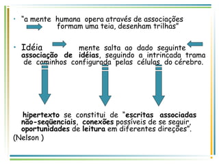 • “a mente humana opera através de associações
formam uma teia, desenham trilhas”
• Idéia mente salta ao dado seguinte
associação de idéias, seguindo a intrincada trama
de caminhos configurada pelas células do cérebro.
hipertexto se constitui de “escritas associadas
não-seqüenciais, conexões possíveis de se seguir,
oportunidades de leitura em diferentes direções”.
(Nelson )
 