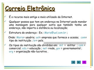 Correio EletrônicoCorreio Eletrônico

 É o recurso mais antigo e mais utilizado da Internet.
 Qualquer pessoa que tem um endereço na Internet pode mandar
uma mensagem para qualquer outra que também tenha um
endereço, não importa a distância ou localização;
 Estrutura do endereço : Ex.: Maria@uol.com.br ;
Onde: Maria= usuário; uol= empresa que fornece o acesso; com=
tipo de instituição ; br= país.
 Os tipos de instituição são divididos em: mil = militar ; com =
comercial; edu = educação ; net =rede, gov = governamental ;
org = organização não-lucrativa .
 
