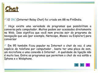 ChatChat
O IRC (Internet Relay Chat) foi criado em 88 na Finlândia.
 Hoje existe uma variedade de programas que possibilitam a
conversa pelo computador. Muitos podem ser acessados diretamente
na Web. Isso significa que você nem precisa sair do programa de
navegação que usa (por exemplo, Netscape, Mosaic ou Explorer) para
conversar
 Em 95 também ficou popular na Internet o chat de voz. é uma
espécie de telefone por computador , basta ter uma placa de som,
um microfone e uma conexão à Internet . A qualidade da ligação não
é muito boa. Entre os programas que permitem o chat de voz estão o
Iphone e o Webphone.
 