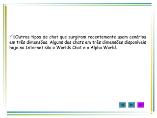 Outros tipos de chat que surgiram recentemente usam cenários
em três dimensões. Alguns dos chats em três dimensões disponíveis
hoje na Internet são o Worlds Chat e o Alpha World.
 