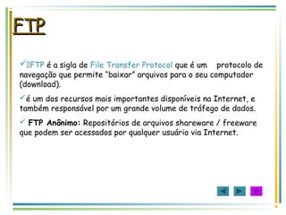 FTPFTP
FTP é a sigla de File Transfer Protocol que é um protocolo de
navegação que permite “baixar” arquivos para o seu computador
(download).
é um dos recursos mais importantes disponíveis na Internet, e
também responsável por um grande volume de tráfego de dados.
 FTP Anônimo: Repositórios de arquivos shareware / freeware
que podem ser acessados por qualquer usuário via Internet.
 