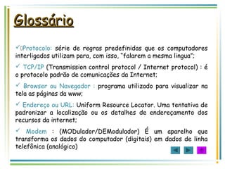 GlossárioGlossário
Protocolo: série de regras predefinidas que os computadores
interligados utilizam para, com isso, “falarem a mesma lingua”;
 TCP/IP (Transmission control protocol / Internet protocol) : é
o protocolo padrão de comunicações da Internet;
 Browser ou Navegador : programa utilizado para visualizar na
tela as páginas da www;
 Endereço ou URL: Uniform Resource Locator. Uma tentativa de
padronizar a localização ou os detalhes de endereçamento dos
recursos da internet;
 Modem : (MODulador/DEModulador) É um aparelho que
transforma os dados do computador (digitais) em dados de linha
telefônica (analógico)
 