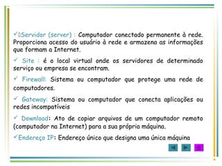 Servidor (server) : Computador conectado permanente à rede.
Proporciona acesso do usuário à rede e armazena as informações
que formam a Internet.
 Site : é o local virtual onde os servidores de determinado
serviço ou empresa se encontram.
 Firewall: Sistema ou computador que protege uma rede de
computadores.
 Gateway: Sistema ou computador que conecta aplicações ou
redes incompatíveis
 Download: Ato de copiar arquivos de um computador remoto
(computador na Internet) para a sua própria máquina.
Endereço IP: Endereço único que designa uma única máquina
 