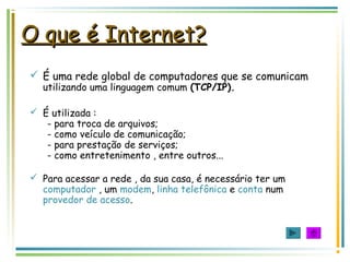 O que é Internet?O que é Internet?
 É uma rede global de computadores que se comunicam
utilizando uma linguagem comum (TCP/IP).
 É utilizada :
- para troca de arquivos;
- como veículo de comunicação;
- para prestação de serviços;
- como entretenimento , entre outros...
 Para acessar a rede , da sua casa, é necessário ter um
computador , um modem, linha telefônica e conta num
provedor de acesso.
 