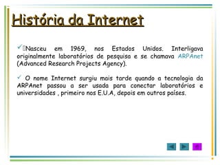 História da InternetHistória da Internet
Nasceu em 1969, nos Estados Unidos. Interligava
originalmente laboratórios de pesquisa e se chamava ARPAnet
(Advanced Research Projects Agency).
 O nome Internet surgiu mais tarde quando a tecnologia da
ARPAnet passou a ser usada para conectar laboratórios e
universidades , primeiro nos E.U.A, depois em outros países.
 