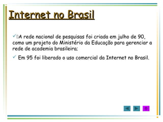 Internet no BrasilInternet no Brasil
A rede nacional de pesquisas foi criada em julho de 90,
como um projeto do Ministério da Educação para gerenciar a
rede de academia brasileira;
 Em 95 foi liberado o uso comercial da Internet no Brasil.
 