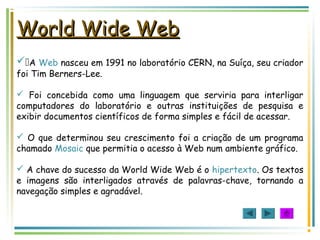 World Wide WebWorld Wide Web
A Web nasceu em 1991 no laboratório CERN, na Suíça, seu criador
foi Tim Berners-Lee.
 Foi concebida como uma linguagem que serviria para interligar
computadores do laboratório e outras instituições de pesquisa e
exibir documentos científicos de forma simples e fácil de acessar.
 O que determinou seu crescimento foi a criação de um programa
chamado Mosaic que permitia o acesso à Web num ambiente gráfico.
 A chave do sucesso da World Wide Web é o hipertexto. Os textos
e imagens são interligados através de palavras-chave, tornando a
navegação simples e agradável.
 