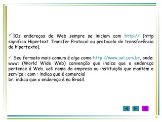 Os endereços de Web sempre se iniciam com http:// (http
significa Hipertext Transfer Protocol ou protocolo de transferência
de hipertexto).
 Seu formato mais comum é algo como http://www.uol.com.br, onde:
www: (World Wide Web) convenção que indica que o endereço
pertence à Web. uol: nome da empresa ou instituição que mantém o
serviço ; com : indica que é comercial
br: indica que o endereço é no Brasil.
 