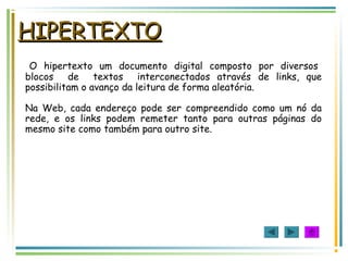 HIPERTEXTOHIPERTEXTO
O hipertexto um documento digital composto por diversos
blocos de textos interconectados através de links, que
possibilitam o avanço da leitura de forma aleatória.
Na Web, cada endereço pode ser compreendido como um nó da
rede, e os links podem remeter tanto para outras páginas do
mesmo site como também para outro site.
 