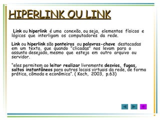 HIPERLINK OU LINKHIPERLINK OU LINK
Link ou hiperlink é uma conexão, ou seja, elementos físicos e
lógicos que interligam os computadores da rede.
Link ou hiperlink são ponteiros ou palavras-chave destacadas
em um texto, que quando "clicadas" nos levam para o
assunto desejado, mesmo que esteja em outro arquivo ou
servidor.
“eles permitem ao leitor realizar livremente desvios, fugas,
saltos instantâneos para outros locais virtuais da rede, de forma
prática, cômoda e econômica”. ( Koch, 2003, p.63)
 