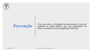 Prevenção
Em nosso meio, a obesidade na adolescência é um sério
problema de saúde pública, que vem aumentando em
todas as camadas sociais da população brasileira.
08/06/2017 Obesidade na Adolescência 12
 