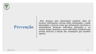 Prevenção
Para alcançar uma alimentação saudável, além de
fornecer informações corretas sobre alimentação e saúde
(promoção), é preciso evitar que informações incorretas e
contraditórias alcancem indivíduos (proteção) e, ao
mesmo tempo, propiciar a esses indivíduos condições que
tornem factíveis a adoção das orientações que recebem
(apoio).
08/06/2017 Obesidade na Adolescência 13
 