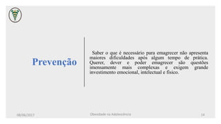 Prevenção
Saber o que é necessário para emagrecer não apresenta
maiores dificuldades após algum tempo de prática.
Querer, dever e poder emagrecer são questões
imensamente mais complexas e exigem grande
investimento emocional, intelectual e físico.
08/06/2017 Obesidade na Adolescência 14
 