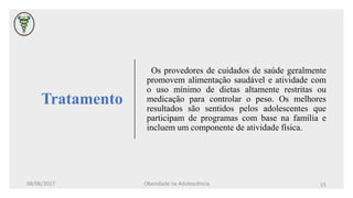 Tratamento
Os provedores de cuidados de saúde geralmente
promovem alimentação saudável e atividade com
o uso mínimo de dietas altamente restritas ou
medicação para controlar o peso. Os melhores
resultados são sentidos pelos adolescentes que
participam de programas com base na família e
incluem um componente de atividade física.
08/06/2017 Obesidade na Adolescência 15
 