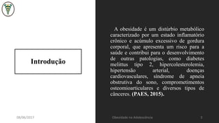 Introdução
A obesidade é um distúrbio metabólico
caracterizado por um estado inflamatório
crônico e acúmulo excessivo de gordura
corporal, que apresenta um risco para a
saúde e contribui para o desenvolvimento
de outras patologias, como diabetes
melittus tipo 2, hipercolesterolemia,
hipertensão arterial, doenças
cardiovasculares, síndrome de apneia
obstrutiva do sono, comprometimentos
osteomioarticulares e diversos tipos de
cânceres. (PAES, 2015).
08/06/2017 Obesidade na Adolescência 3
 