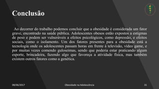 Conclusão
Ao decorrer do trabalho podemos concluir que a obesidade é considerada um fator
grave, encontrado na saúde pública. Adolescentes obesos estão expostos a estigmas
de peso e podem ser vulneráveis a efeitos psicológicos, como depressão, e efeitos
sociais, como o isolamento. Um dos fatores presentes para a obesidade está a
tecnologia onde os adolescentes passam horas em frente à televisão, vídeo game, e
por muitas vezes comendo guloseimas, sendo que poderia estar praticando algum
esporte, brincadeira, fazendo algo que favoreça a atividade física, mas também
existem outros fatores como a genética.
08/06/2017 Obesidade na Adolescência 31
 