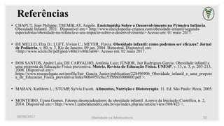 Referências
• CHAPUT, Jean Philippe; TREMBLAY, Angelo. Enciclopédia Sobre o Desenvolvimento na Primeira Infância.
Obesidade Infantil. 2011. Disponível em:< http://www.enciclopedia-crianca.com/obesidade-infantil/segundo-
especialistas/obesidade-na-infancia-e-seu-impacto-sobre-o-desenvolvimento> Acesso em: 01 maio 2017.
• DE MELLO, Elza D.; LUFT, Vivian C.; MEYER, Flavia. Obesidade infantil: como podemos ser eficazes? Jornal
de Pediatria, v. 80, n. 3, Rio de Janeiro. 09 jan. 2004. Bimestral. Disponível em:
<http://www.scielo.br/pdf/jped/v80n3/v80n3a04>. Acesso em: 02 maio 2017.
• DOS SANTOS, André Luis; DE CARVALHO, Antônio Luiz; JÚNIOR, Jair Rodrigues Garcia. Obesidade infantil e
uma proposta de Educação Física preventiva. Motriz. Revista de Educação Física. UNESP, v. 13, n. 3, p. 203-213,
2008. Disponível em:<
https://www.researchgate.net/profile/Jair_Garcia_Junior/publication/228496906_Obesidade_infantil_e_uma_propost
a_de_Educacao_Fisica_preventiva/links/00b4951c8a15356b03000000.pdf >.
• MAHAN, Kathleen L.; STUMP, Sylvia Escott. Alimentos, Nutrição e Diototerapia. 11. Ed. São Paulo: Roca, 2005.
• MONTEIRO, Uyara Gomes. Fatores desencadeadores da obesidade infantil. Acervo da Iniciação Científica, n. 2,
2014. Disponível em:< http://www3.izabelahendrix.edu.br/ojs/index.php/aic/article/view/508/423 >.
08/06/2017 Obesidade na Adolescência 32
 