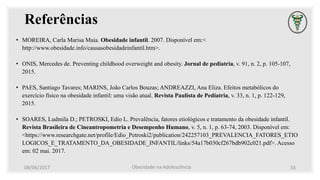 Referências
• MOREIRA, Carla Marisa Maia. Obesidade infantil. 2007. Disponível em:<
http://www.obesidade.info/causasobesidadeinfantil.htm>.
• ONIS, Mercedes de. Preventing childhood overweight and obesity. Jornal de pediatria, v. 91, n. 2, p. 105-107,
2015.
• PAES, Santiago Tavares; MARINS, João Carlos Bouzas; ANDREAZZI, Ana Eliza. Efeitos metabólicos do
exercício físico na obesidade infantil: uma visão atual. Revista Paulista de Pediatria, v. 33, n. 1, p. 122-129,
2015.
• SOARES, Ludmila D.; PETROSKI, Edio L. Prevalência, fatores etiológicos e tratamento da obesidade infantil.
Revista Brasileira de Cineantropometria e Desempenho Humano, v. 5, n. 1, p. 63-74, 2003. Disponível em:
<https://www.researchgate.net/profile/Edio_Petroski2/publication/242257103_PREVALENCIA_FATORES_ETIO
LOGICOS_E_TRATAMENTO_DA_OBESIDADE_INFANTIL/links/54a17b030cf267bdb902c021.pdf>. Acesso
em: 02 mai. 2017.
08/06/2017 Obesidade na Adolescência 33
 