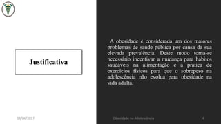 Justificativa
A obesidade é considerada um dos maiores
problemas de saúde pública por causa da sua
elevada prevalência. Deste modo torna-se
necessário incentivar a mudança para hábitos
saudáveis na alimentação e a prática de
exercícios físicos para que o sobrepeso na
adolescência não evolua para obesidade na
vida adulta.
08/06/2017 Obesidade na Adolescência 4
 