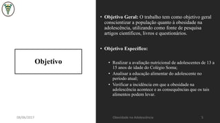 Objetivo
• Objetivo Geral: O trabalho tem como objetivo geral
conscientizar a população quanto à obesidade na
adolescência, utilizando como fonte de pesquisa
artigos científicos, livros e questionários.
• Objetivo Específico:
• Realizar a avaliação nutricional de adolescentes de 13 a
15 anos de idade do Colégio Soma;
• Analisar a educação alimentar do adolescente no
período atual;
• Verificar a incidência em que a obesidade na
adolescência acontece e as consequências que os tais
alimentos podem levar.
08/06/2017 Obesidade na Adolescência 5
 