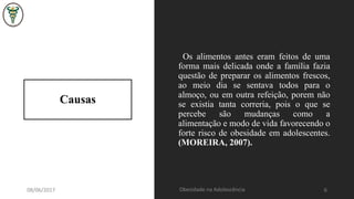 Causas
Os alimentos antes eram feitos de uma
forma mais delicada onde a família fazia
questão de preparar os alimentos frescos,
ao meio dia se sentava todos para o
almoço, ou em outra refeição, porem não
se existia tanta correria, pois o que se
percebe são mudanças como a
alimentação e modo de vida favorecendo o
forte risco de obesidade em adolescentes.
(MOREIRA, 2007).
08/06/2017 Obesidade na Adolescência 6
 