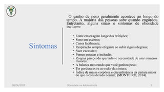 Sintomas
O ganho de peso geralmente acontece ao longo do
tempo. A maioria das pessoas sabe quando engordou.
Entretanto, alguns sinais e sintomas de obesidade
incluem:
• Fome em exagero longe das refeições;
• Sono em excesso;
• Cansa facilmente;
• Respiração sempre ofegante ao subir alguns degraus;
• Suor excessivo;
• Pernas pesadas e inchadas;
• Roupas parecendo apertadas e necessidade de usar números
maiores;
• A balança mostrando que você ganhou peso;
• Ter gordura extra ao redor da cintura;
• Índice de massa corpórea e circunferência da cintura maior
do que o considerado normal; (MONTEIRO, 2014).
08/06/2017 Obesidade na Adolescência 7
 