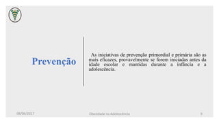 Prevenção
As iniciativas de prevenção primordial e primária são as
mais eficazes, provavelmente se forem iniciadas antes da
idade escolar e mantidas durante a infância e a
adolescência.
08/06/2017 Obesidade na Adolescência 9
 