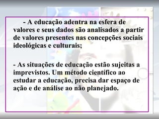 - A educação adentra na esfera de valores e seus dados são analisados a partir de valores presentes nas concepções sociais ideológicas e culturais; - As situações de educação estão sujeitas a imprevistos. Um método científico ao estudar a educação, precisa dar espaço de ação e de análise ao não planejado. 