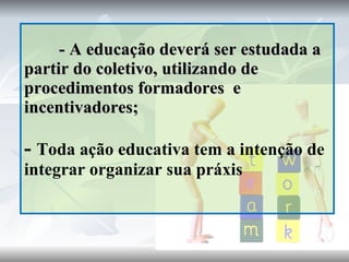 - A educação deverá ser estudada a partir do coletivo, utilizando de procedimentos formadores  e incentivadores; -  Toda ação educativa tem a intenção de integrar organizar sua práxis 