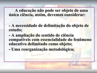 A educação não pode ser objeto de uma única ciência, assim, devemos considerar:  - A necessidade de delimitação do objeto de estudo; - A ampliação do sentido de ciência compatíveis com essencialidade do fenômeno educativo delimitado como objeto; - Uma reorganização metodológica; 