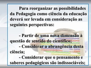 Para reorganizar as possibilidades da Pedagogia como ciência da educação deverá ser levada em consideração as seguintes perspectivas: - Partir de uma nova dimensão à questão de sentido do científico; - Considerar a abrangência desta ciência; - Considerar que o pensamento e saberes pedagógicos são indissociáveis;   