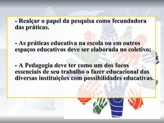 - Realçar o papel da pesquisa como fecundadora das práticas.  - As práticas educativa na escola ou em outros espaços educativos deve ser elaborada no coletivo; - A Pedagogia deve ter como um dos focos essenciais de seu trabalho o fazer educacional das diversas instituições com possibilidades educativas. 