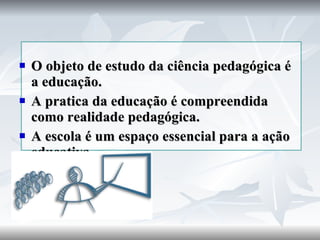 O objeto de estudo da ciência pedagógica é a educação. A pratica da educação é compreendida como realidade pedagógica. A escola é um espaço essencial para a ação educativa. 