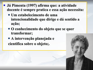 Já Pimenta (1997) afirma que: a atividade docente é sempre pratica e essa ação necessita: Um estabelecimento de uma intencionalidade que dirige e dá sentido a ação; O conhecimento do objeto que se quer transformar; A intervenção planejada e  cientifica sobre o objeto;. 