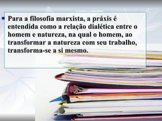 Para a filosofia marxista, a práxis é entendida como a relação dialética entre o homem e natureza, na qual o homem, ao transformar a natureza com seu trabalho, transforma-se a si mesmo. 