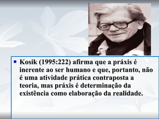 Kosik (1995:222) afirma que a práxis é inerente ao ser humano e que, portanto, não é uma atividade prática contraposta a teoria, mas práxis é determinação da existência como elaboração da realidade. 