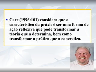 Carr (1996:101) considera que o característico da práxis é ser uma forma de ação reflexiva que pode transformar a teoria que a determina, bem como transformar a prática que a concretiza. 