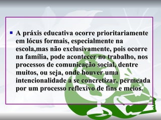A práxis educativa ocorre prioritariamente em lócus formais, especialmente na escola,mas não exclusivamente, pois ocorre na família, pode acontecer no trabalho, nos processos de comunicação social, dentre muitos, ou seja, onde houver uma intencionalidade a se concretizar, permeada por um processo reflexivo de fins e meios. 