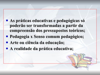 As práticas educativas e pedagógicas só poderão ser transformadas a partir da compreensão dos pressupostos teóricos; Pedagogia x Senso comum pedagógico; Arte ou ciência da educação; A realidade da prática educativa; 