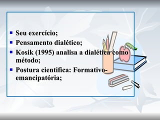 Seu exercício; Pensamento dialético; Kosik (1995) analisa a dialética como método; Postura cientifica: Formativo-emancipatória; 