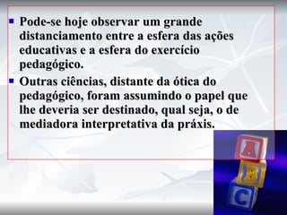 Pode-se hoje observar um grande distanciamento entre a esfera das ações educativas e a esfera do exercício pedagógico. Outras ciências, distante da ótica do pedagógico, foram assumindo o papel que lhe deveria ser destinado, qual seja, o de mediadora interpretativa da práxis. 