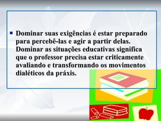 Dominar suas exigências é estar preparado para percebê-las e agir a partir delas. Dominar as situações educativas significa que o professor precisa estar criticamente avaliando e transformando os movimentos dialéticos da práxis. 