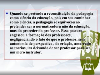 Quando se pretende a reconstituição da pedagogia como ciência da educação, pois em seu caminhar como ciência, a pedagogia se equivocou ao pretender ser a normatizadora não da educação, mas do proceder do professor. Essa postura engessou a formação dos professores, negligenciando o fato de que o professor, sem autonomia de perspectiva , de criação, amarrado as teorias, ira deixando de ser professor para ser um mero instrutor.  