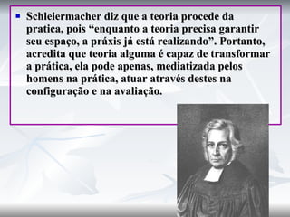 Schleiermacher diz que a teoria procede da pratica, pois “enquanto a teoria precisa garantir seu espaço, a práxis já está realizando”. Portanto, acredita que teoria alguma é capaz de transformar a prática, ela pode apenas, mediatizada pelos homens na prática, atuar através destes na configuração e na avaliação. 