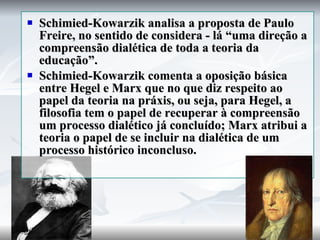 Schimied-Kowarzik analisa a proposta de Paulo Freire, no sentido de considera - lá “uma direção a compreensão dialética de toda a teoria da educação”. Schimied-Kowarzik comenta a oposição básica entre Hegel e Marx que no que diz respeito ao papel da teoria na práxis, ou seja, para Hegel, a filosofia tem o papel de recuperar à compreensão um processo dialético já concluído; Marx atribui a teoria o papel de se incluir na dialética de um processo histórico inconcluso.  